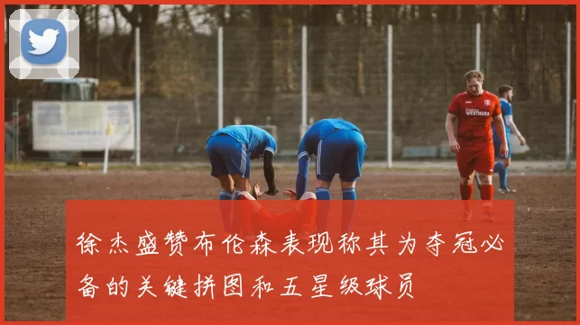 徐杰盛赞布伦森表现称其为夺冠必备的关键拼图和五星级球员