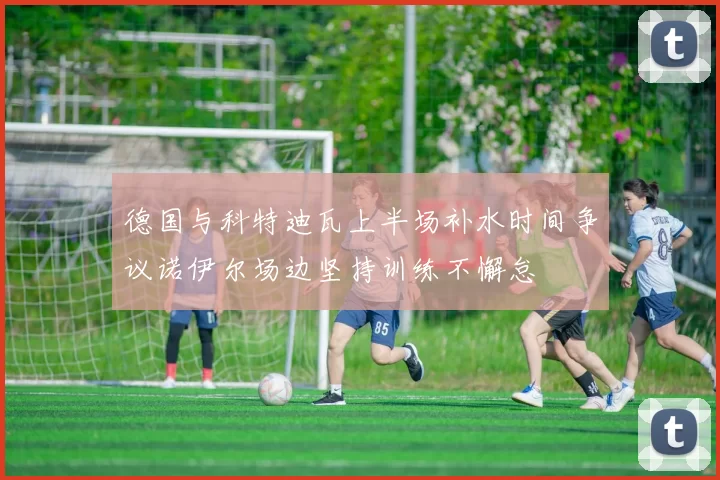 德国与科特迪瓦上半场补水时间争议诺伊尔场边坚持训练不懈怠