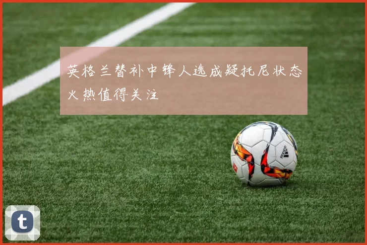 英格兰替补中锋人选成疑托尼状态火热值得关注