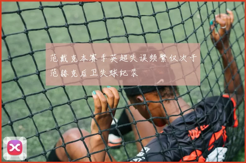 范戴克本赛季英超失误频繁仅次于范赫克后卫失球纪录