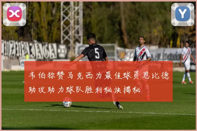韦伯称赞马克西为最佳球员恩比德助攻助力球队胜利秘诀揭秘