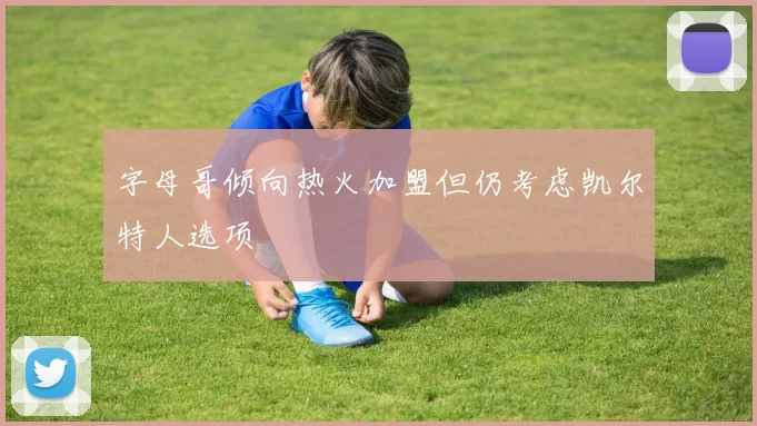 字母哥倾向热火加盟但仍考虑凯尔特人选项