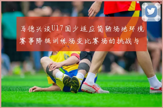 马德兴谈U17国少适应简陋场地环境赛事降级训练场变比赛场的挑战与应对