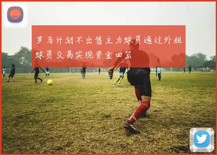 罗马计划不出售主力球员通过外租球员交易实现资金回笼