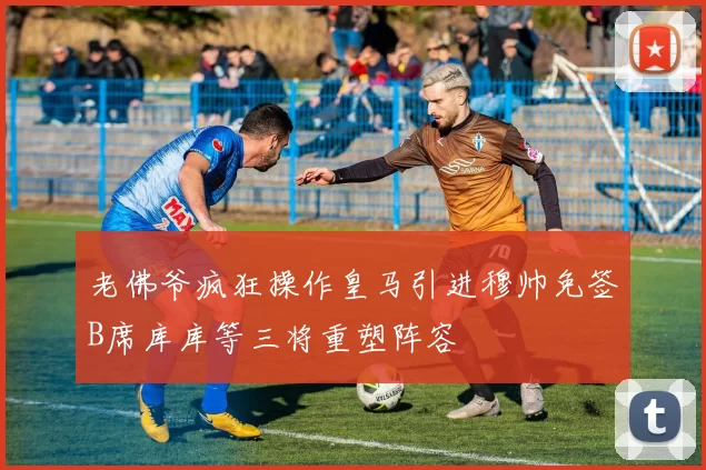 老佛爷疯狂操作皇马引进穆帅免签B席库库等三将重塑阵容