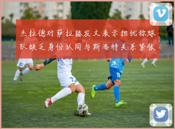 杰拉德对萨拉赫发文表示担忧称球队缺乏身份认同与斯洛特关系紧张