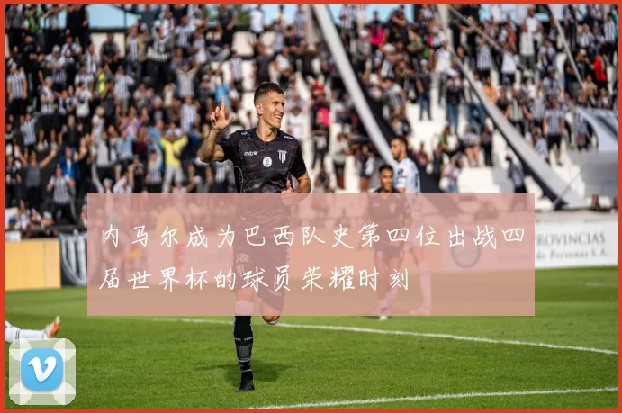 内马尔成为巴西队史第四位出战四届世界杯的球员荣耀时刻