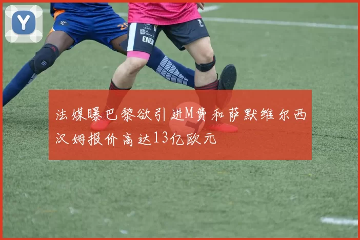 法媒曝巴黎欲引进M费和萨默维尔西汉姆报价高达13亿欧元