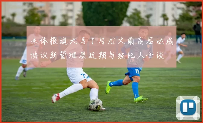 米体报道大马丁与尤文前高层达成协议新管理层近期与经纪人会谈