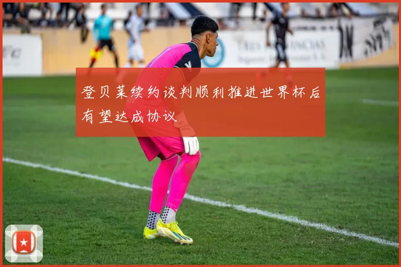 登贝莱续约谈判顺利推进世界杯后有望达成协议