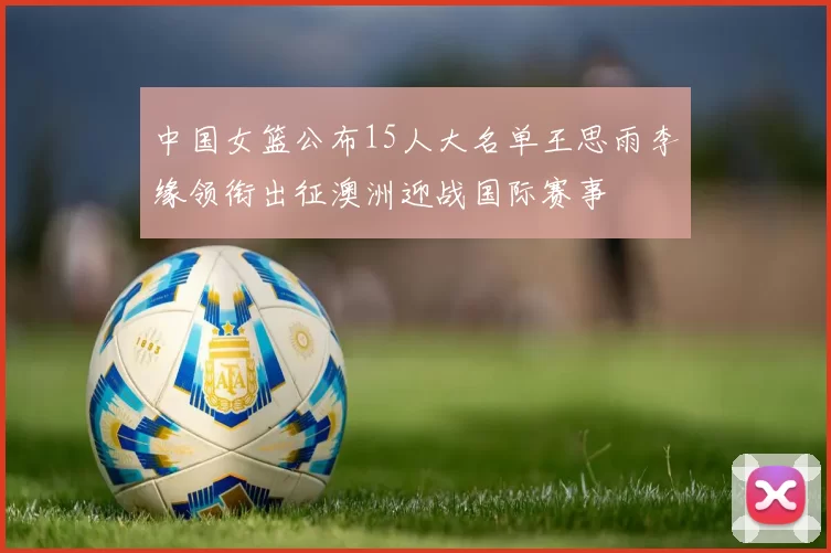 中国女篮公布15人大名单王思雨李缘领衔出征澳洲迎战国际赛事